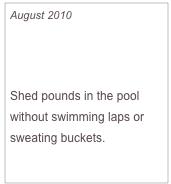 August 2010

Slim in a Splash

Shed pounds in the pool without swimming laps or sweating buckets.

