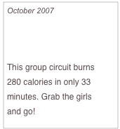 October 2007

Burn Cals with Pals

This group circuit burns 
280 calories in only 33 minutes. Grab the girls 
and go!


