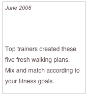 June 2006

Walking it Off

Top trainers created these five fresh walking plans.  
Mix and match according to your fitness goals.


