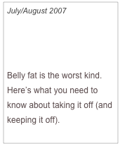 July/August 2007

How to Lose Your 
Spare Tire

Belly fat is the worst kind.  Here’s what you need to know about taking it off (and keeping it off).