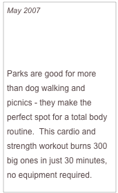 May 2007

Insider’s Guide To:
Sculpting Every Inch

Parks are good for more than dog walking and picnics - they make the perfect spot for a total body routine.  This cardio and strength workout burns 300 big ones in just 30 minutes, no equipment required.