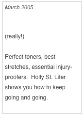 March 2005

A Better Body After 40
(really!)

Perfect toners, best stretches, essential injury-proofers.  Holly St. Lifer shows you how to keep going and going.