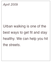 April 2009

Walks in the City

Urban walking is one of the best ways to get fit and stay healthy. We can help you hit the streets. 

