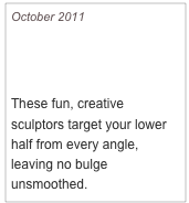 October 2011

Cute Glutes Please!

These fun, creative sculptors target your lower half from every angle, leaving no bulge unsmoothed.