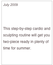 July 2009

Five-Month Bikini Body Countdown - Month One

This step-by-step cardio and sculpting routine will get you two-piece ready in plenty of time for summer.