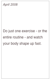 April 2008

Bored At The Gym? 
Try These 8 New Moves

Do just one exercise - or the entire routine - and watch your body shape up fast.
