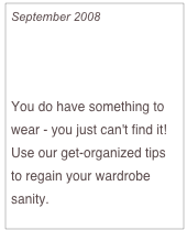 September 2008

Make Over Your Closet...
And Your Life

You do have something to wear - you just can't find it! Use our get-organized tips to regain your wardrobe sanity.