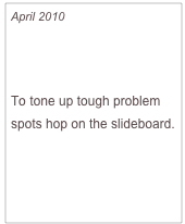 April 2010

Slide Your Way to a Slimmer Body

To tone up tough problem spots hop on the slideboard.