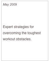May 2009

How to Beat Exercise Boredom

Expert strategies for overcoming the toughest workout obstacles.  